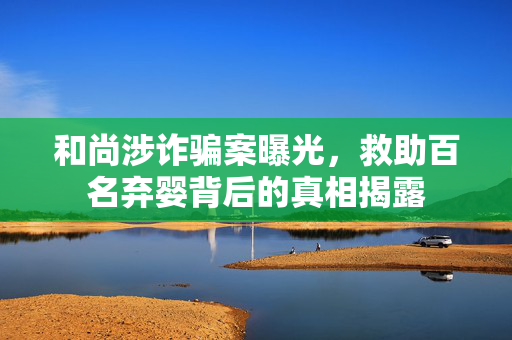 和尚涉诈骗案曝光，救助百名弃婴背后的真相揭露