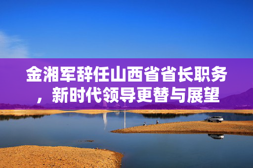 金湘军辞任山西省省长职务，新时代领导更替与展望