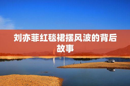 刘亦菲红毯裙摆风波的背后故事