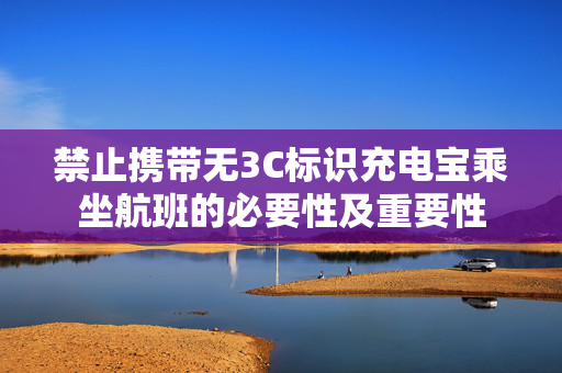 禁止携带无3C标识充电宝乘坐航班的必要性及重要性