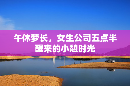 午休梦长，女生公司五点半醒来的小憩时光