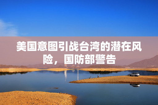 美国意图引战台湾的潜在风险，国防部警告