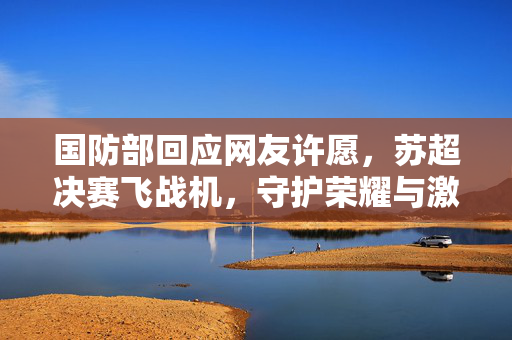 国防部回应网友许愿，苏超决赛飞战机，守护荣耀与激情的壮举