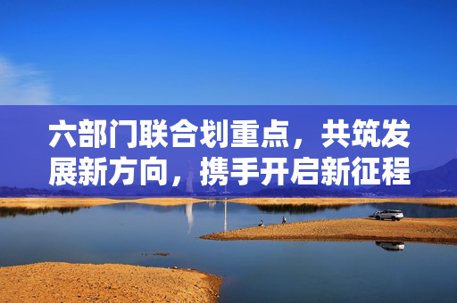 六部门联合划重点，共筑发展新方向，携手开启新征程