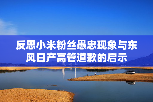 反思小米粉丝愚忠现象与东风日产高管道歉的启示