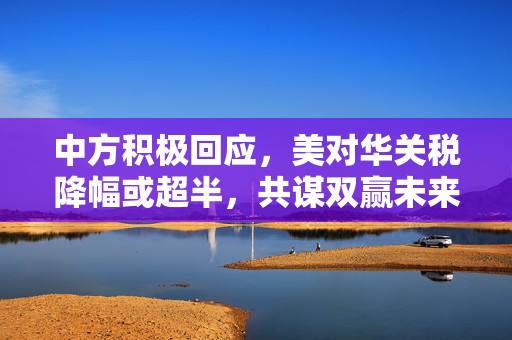 中方积极回应，美对华关税降幅或超半，共谋双赢未来发展