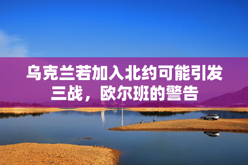 乌克兰若加入北约可能引发三战，欧尔班的警告