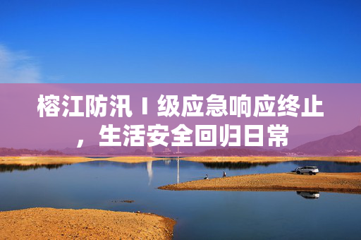 榕江防汛Ⅰ级应急响应终止，生活安全回归日常