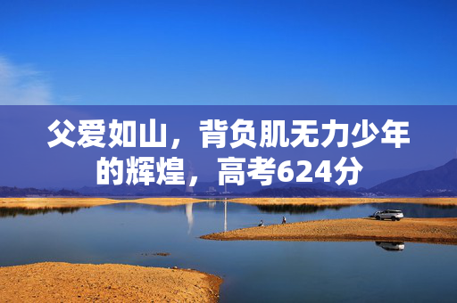 父爱如山，背负肌无力少年的辉煌，高考624分
