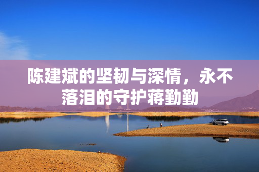 陈建斌的坚韧与深情，永不落泪的守护蒋勤勤