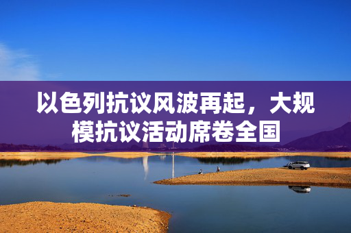 以色列抗议风波再起，大规模抗议活动席卷全国