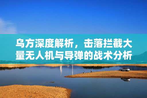 乌方深度解析，击落拦截大量无人机与导弹的战术分析