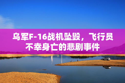 乌军F-16战机坠毁，飞行员不幸身亡的悲剧事件
