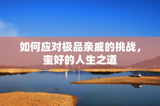 如何应对极品亲戚的挑战，蛮好的人生之道