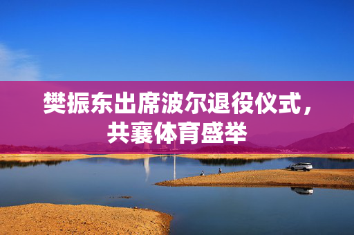 樊振东出席波尔退役仪式，共襄体育盛举