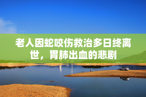 老人因蛇咬伤救治多日终离世，胃肺出血的悲剧