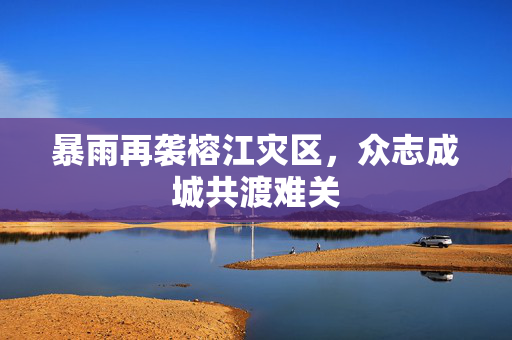 暴雨再袭榕江灾区，众志成城共渡难关