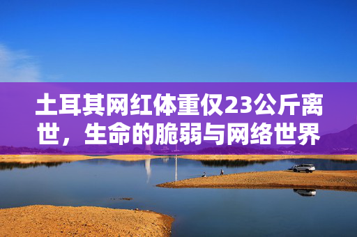 土耳其网红体重仅23公斤离世，生命的脆弱与网络世界的反思