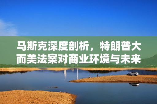 马斯克深度剖析，特朗普大而美法案对商业环境与未来发展的影响思考