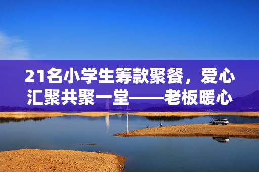21名小学生筹款聚餐，爱心汇聚共聚一堂——老板暖心补贴助力