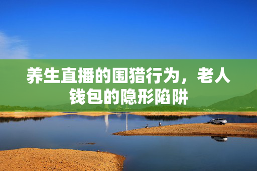 养生直播的围猎行为，老人钱包的隐形陷阱