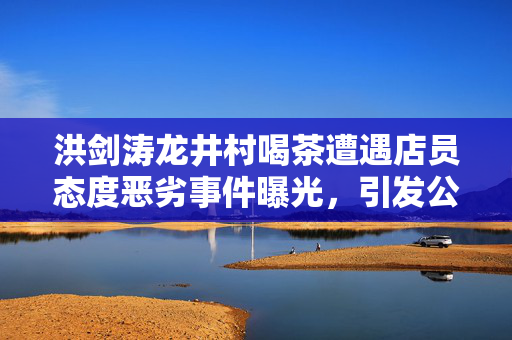 洪剑涛龙井村喝茶遭遇店员态度恶劣事件曝光，引发公众关注
