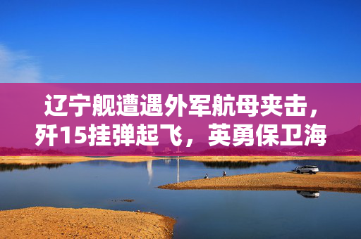 辽宁舰遭遇外军航母夹击，歼15挂弹起飞，英勇保卫海洋的瞬间