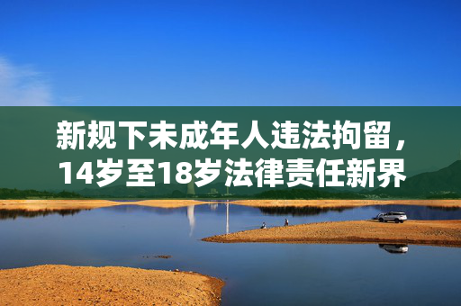 新规下未成年人违法拘留，14岁至18岁法律责任新界定