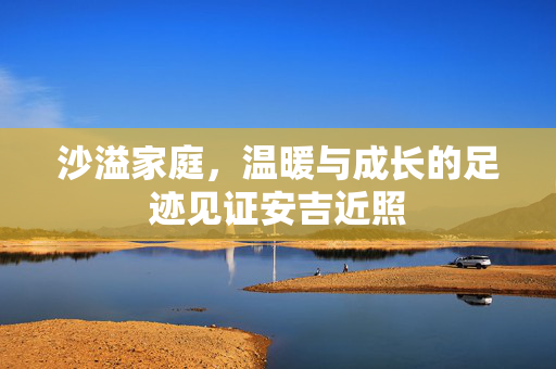 沙溢家庭，温暖与成长的足迹见证安吉近照