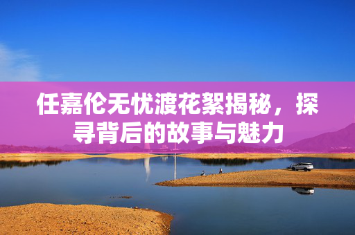 任嘉伦无忧渡花絮揭秘，探寻背后的故事与魅力