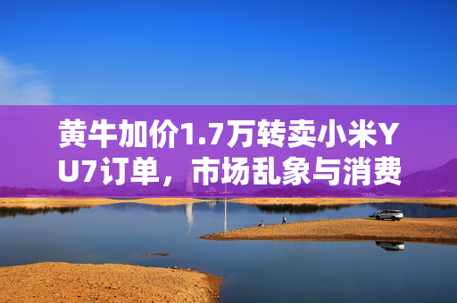 黄牛加价1.7万转卖小米YU7订单，市场乱象与消费者权益的反思