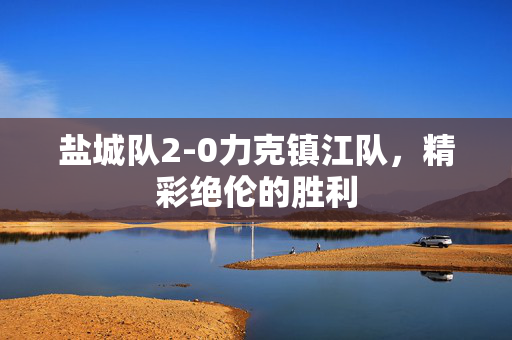 盐城队2-0力克镇江队，精彩绝伦的胜利