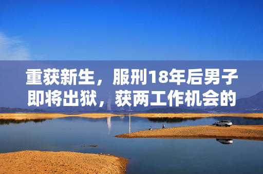 重获新生，服刑18年后男子即将出狱，获两工作机会的希望之路