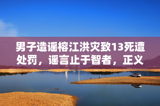 男子造谣榕江洪灾致13死遭处罚，谣言止于智者，正义终将伸张