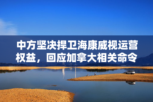 中方坚决捍卫海康威视运营权益，回应加拿大相关命令的立场