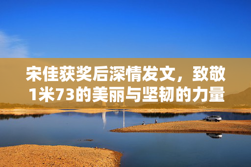 宋佳获奖后深情发文，致敬1米73的美丽与坚韧的力量