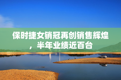 保时捷女销冠再创销售辉煌，半年业绩近百台