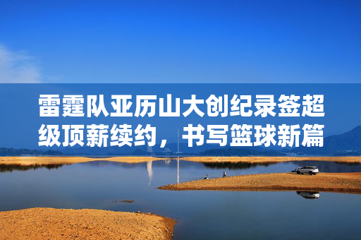 雷霆队亚历山大创纪录签超级顶薪续约，书写篮球新篇章