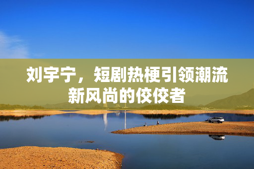 刘宇宁，短剧热梗引领潮流新风尚的佼佼者