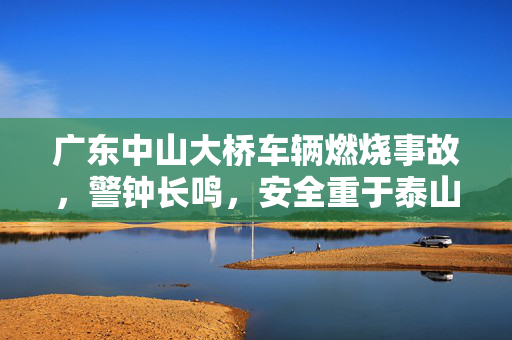广东中山大桥车辆燃烧事故，警钟长鸣，安全重于泰山