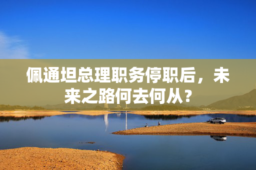 佩通坦总理职务停职后，未来之路何去何从？