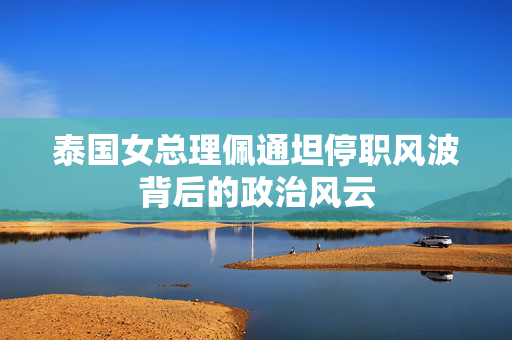 泰国女总理佩通坦停职风波背后的政治风云