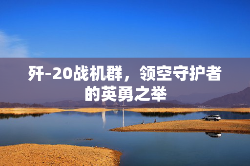 歼-20战机群，领空守护者的英勇之举