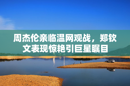 周杰伦亲临温网观战，郑钦文表现惊艳引巨星瞩目