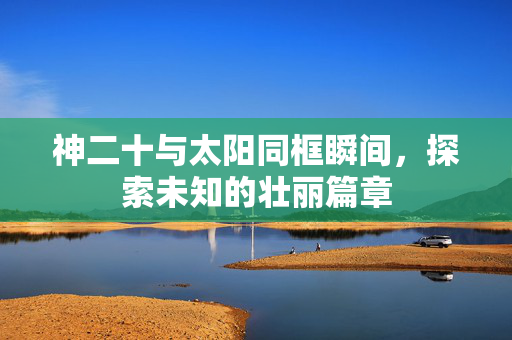神二十与太阳同框瞬间，探索未知的壮丽篇章