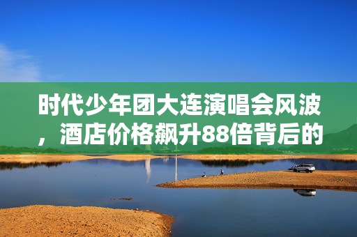 时代少年团大连演唱会风波，酒店价格飙升88倍背后的故事