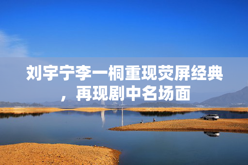 刘宇宁李一桐重现荧屏经典，再现剧中名场面