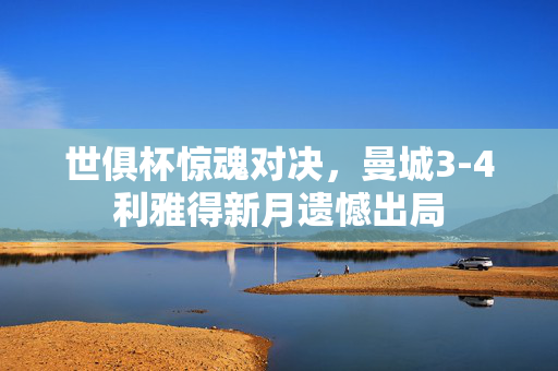 世俱杯惊魂对决，曼城3-4利雅得新月遗憾出局