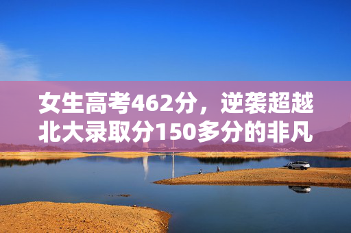 女生高考462分，逆袭超越北大录取分150多分的非凡之路
