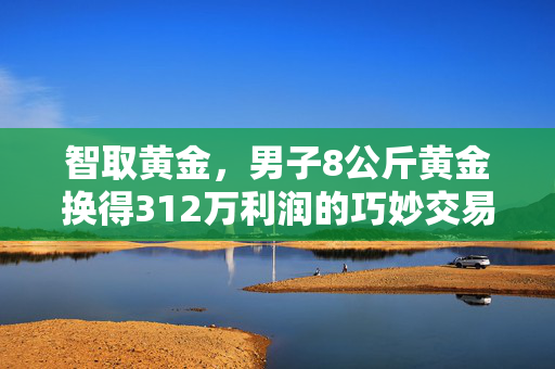 智取黄金，男子8公斤黄金换得312万利润的巧妙交易
